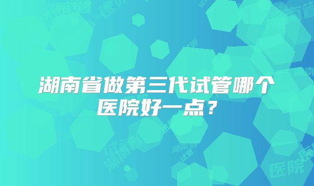 湖南省做第三代试管哪个医院好一点？