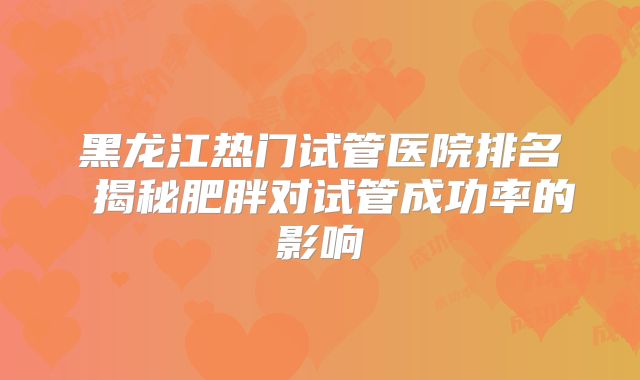 黑龙江热门试管医院排名 揭秘肥胖对试管成功率的影响