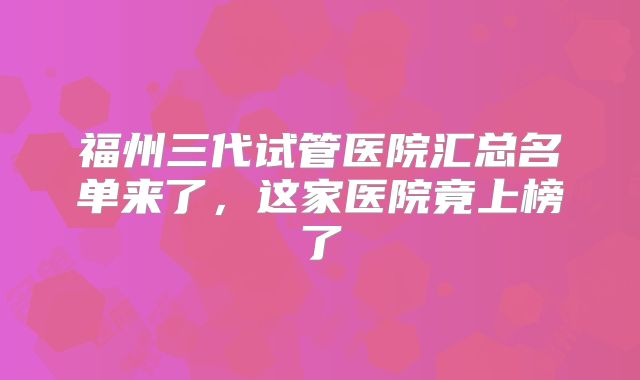 福州三代试管医院汇总名单来了,这家医院竟上榜了
