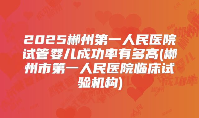 2025郴州第一人民医院试管婴儿成功率有多高(郴州市第一人民医院临床试验机构)