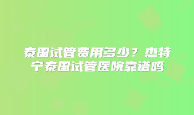 泰国试管费用多少？杰特宁泰国试管医院靠谱吗