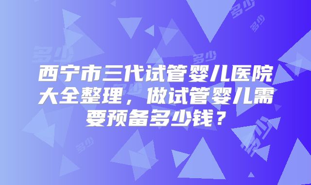 西宁市三代试管婴儿医院大全整理,做试管婴儿需要预备多少钱?