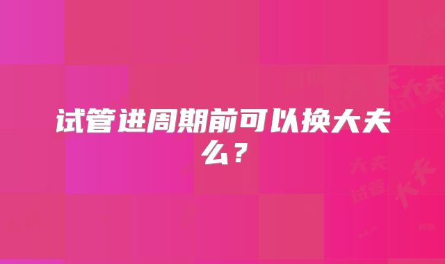 试管进周期前可以换大夫么？