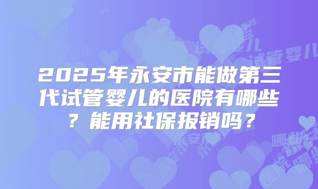2025年永安市能做第三代试管婴儿的医院有哪些？能用社保报销吗？