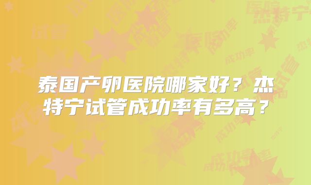 泰国产卵医院哪家好？杰特宁试管成功率有多高？