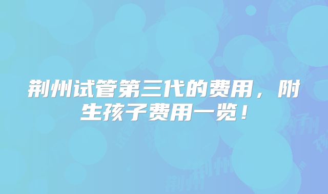 荆州试管第三代的费用，附生孩子费用一览！
