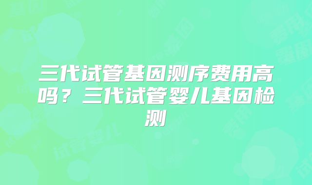 三代试管基因测序费用高吗？三代试管婴儿基因检测