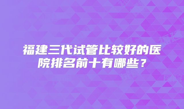 福建三代试管比较好的医院排名前十有哪些？