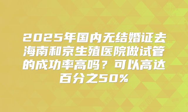 2025年国内无结婚证去海南和京生殖医院做试管的成功率高吗?可以高达百分之50%
