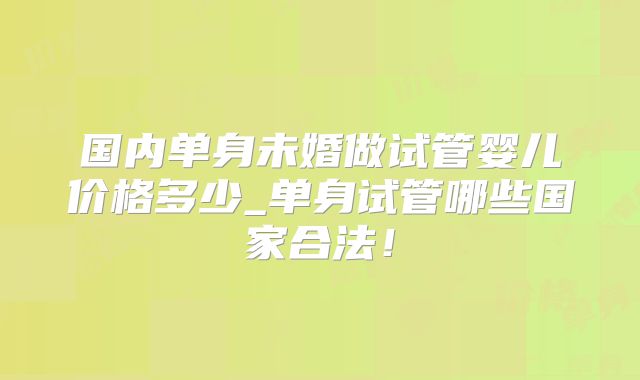 国内单身未婚做试管婴儿价格多少_单身试管哪些国家合法！