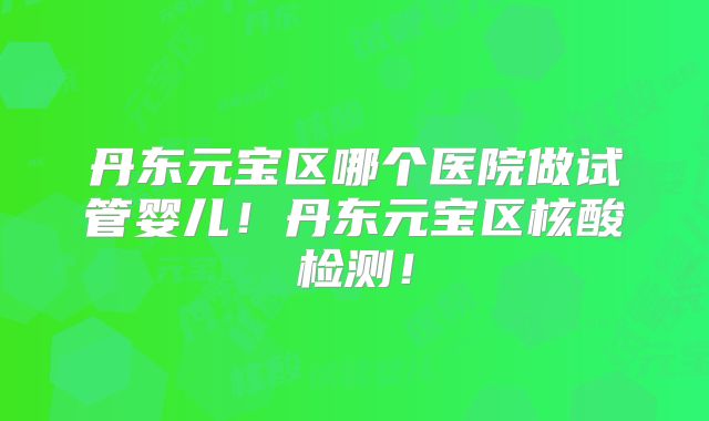 丹东元宝区哪个医院做试管婴儿！丹东元宝区核酸检测！