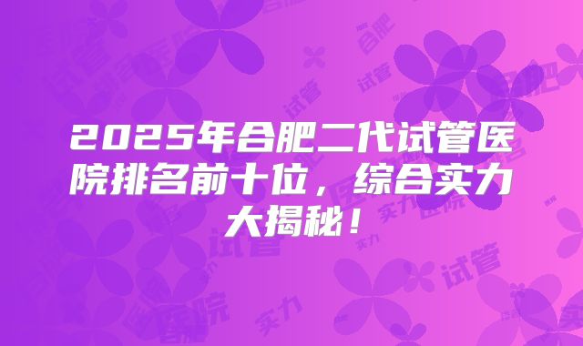2025年合肥二代试管医院排名前十位，综合实力大揭秘！