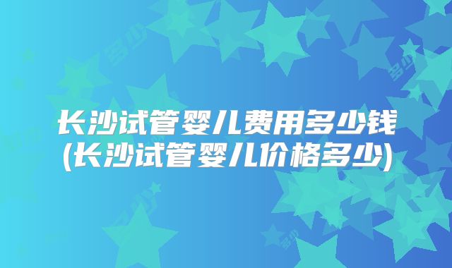长沙试管婴儿费用多少钱(长沙试管婴儿价格多少)