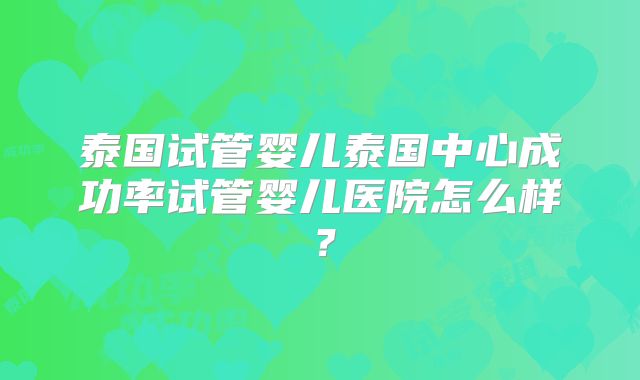 泰国试管婴儿泰国中心成功率试管婴儿医院怎么样？