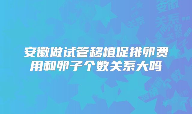 安徽做试管移植促排卵费用和卵子个数关系大吗