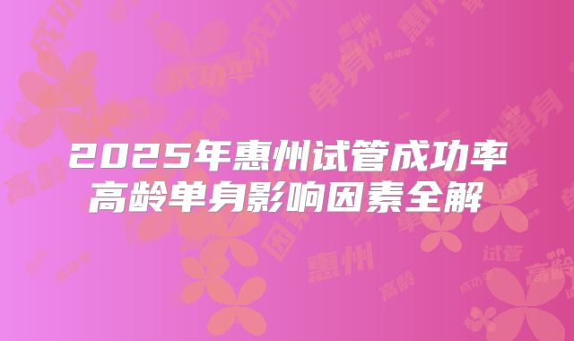 2025年惠州试管成功率高龄单身影响因素全解