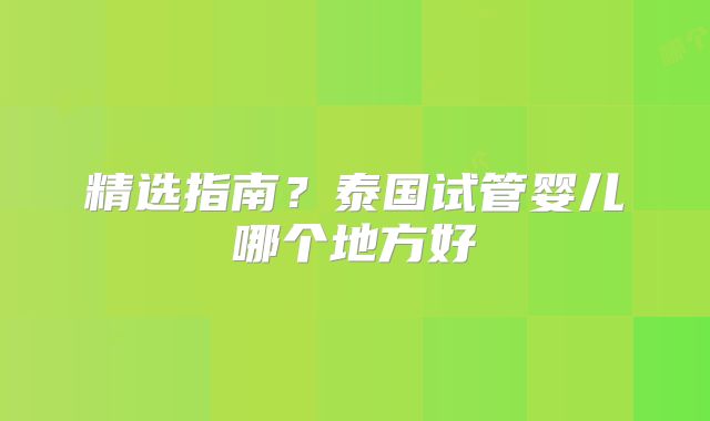 精选指南？泰国试管婴儿哪个地方好