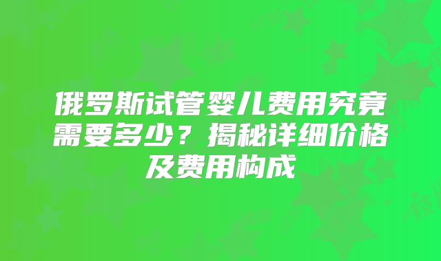 俄罗斯试管婴儿费用究竟需要多少?揭秘详细价格及费用构成