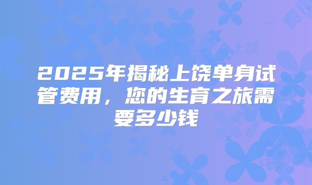 2025年揭秘上饶单身试管费用,您的生育之旅需要多少钱