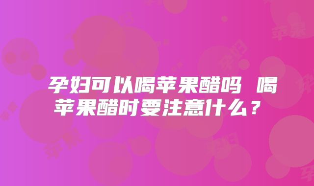 ​孕妇可以喝苹果醋吗 喝苹果醋时要注意什么？