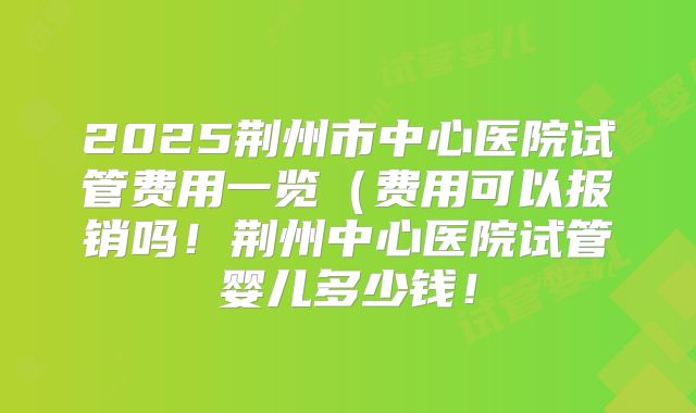 2025荆州市中心医院试管费用一览(费用可以报销吗!荆州中心医院试管婴儿多少钱!