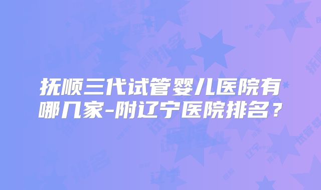 抚顺三代试管婴儿医院有哪几家-附辽宁医院排名?