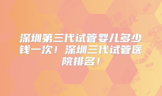 深圳第三代试管婴儿多少钱一次！深圳三代试管医院排名！
