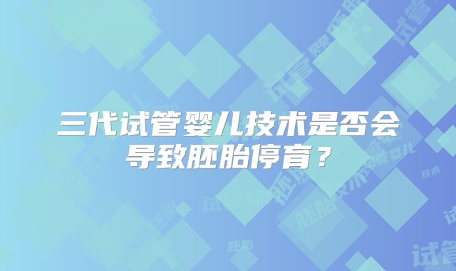 三代试管婴儿技术是否会导致胚胎停育？