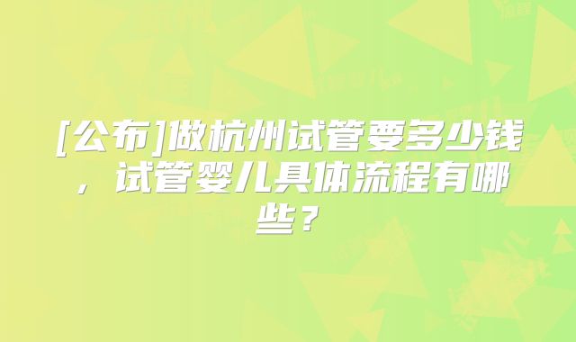 [公布]做杭州试管要多少钱，试管婴儿具体流程有哪些？