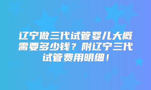 辽宁做三代试管婴儿大概需要多少钱?附辽宁三代试管费用明细!