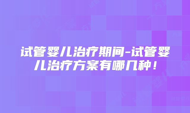 试管婴儿治疗期间-试管婴儿治疗方案有哪几种！