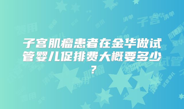 子宫肌瘤患者在金华做试管婴儿促排费大概要多少？
