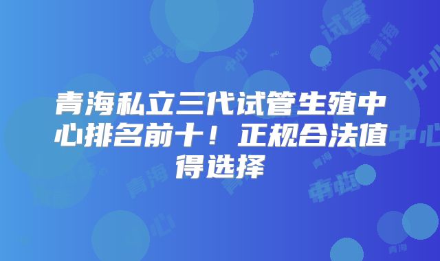 青海私立三代试管生殖中心排名前十！正规合法值得选择