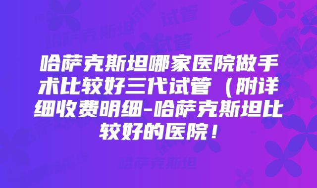 哈萨克斯坦哪家医院做手术比较好三代试管（附详细收费明细-哈萨克斯坦比较好的医院！