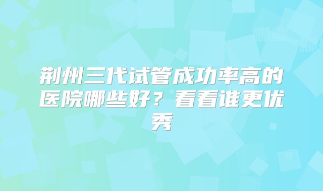 荆州三代试管成功率高的医院哪些好?看看谁更优秀