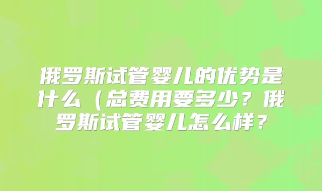 俄罗斯试管婴儿的优势是什么（总费用要多少？俄罗斯试管婴儿怎么样？