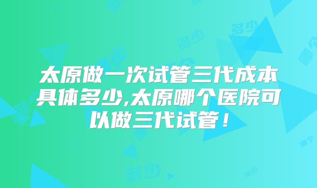 太原做一次试管三代成本具体多少,太原哪个医院可以做三代试管！
