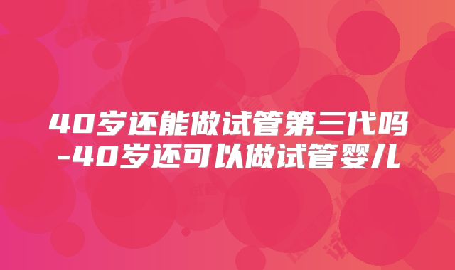 40岁还能做试管第三代吗-40岁还可以做试管婴儿