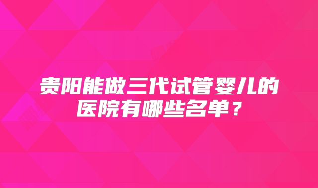 贵阳能做三代试管婴儿的医院有哪些名单？