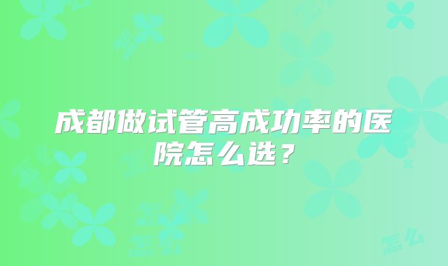 成都做试管高成功率的医院怎么选？