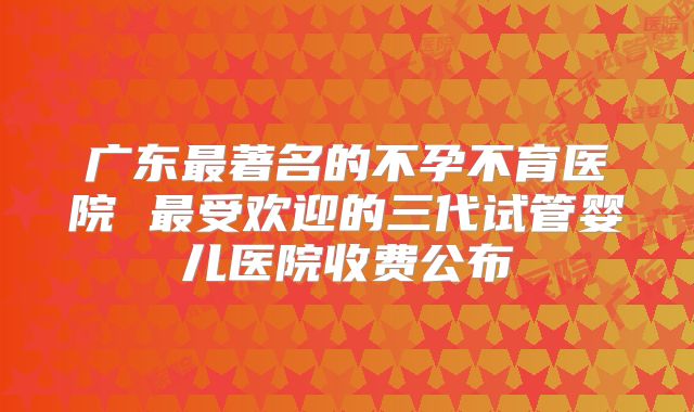广东最著名的不孕不育医院 最受欢迎的三代试管婴儿医院收费公布