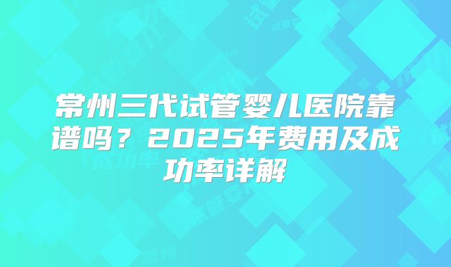 常州三代试管婴儿医院靠谱吗?2025年费用及成功率详解