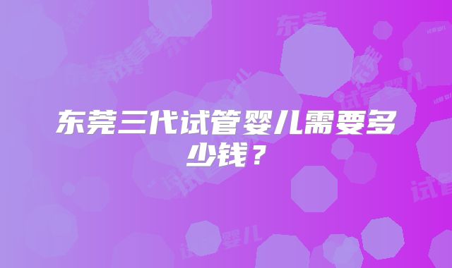 东莞三代试管婴儿需要多少钱？
