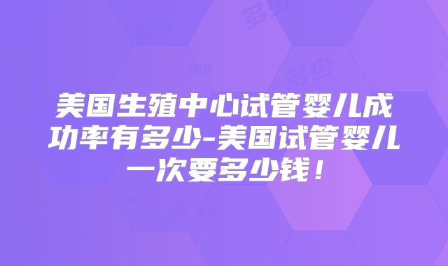 美国生殖中心试管婴儿成功率有多少-美国试管婴儿一次要多少钱！