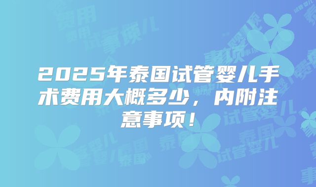 2025年泰国试管婴儿手术费用大概多少,内附注意事项!