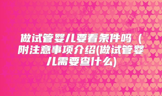 做试管婴儿要看条件吗(附注意事项介绍(做试管婴儿需要查什么)