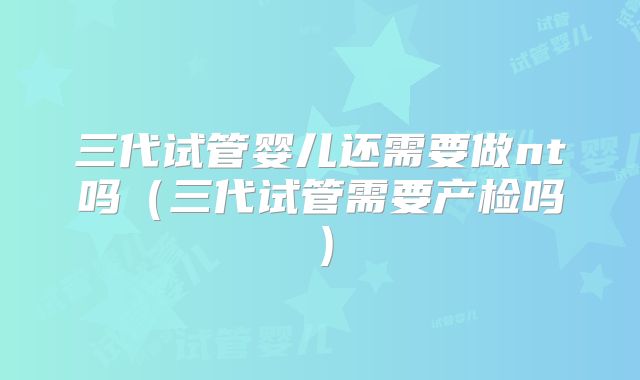 三代试管婴儿还需要做nt吗(三代试管需要产检吗)