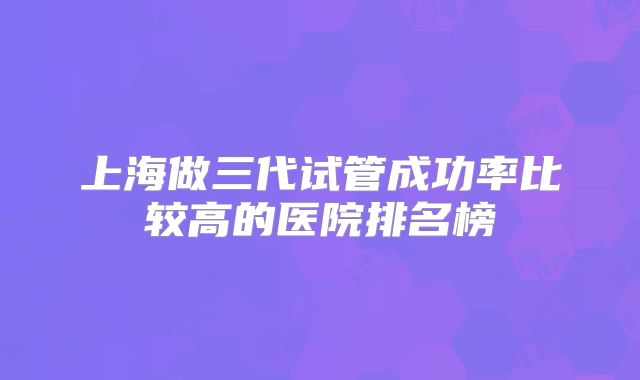上海做三代试管成功率比较高的医院排名榜