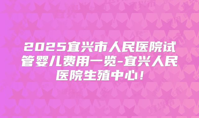 2025宜兴市人民医院试管婴儿费用一览-宜兴人民医院生殖中心！