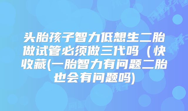 头胎孩子智力低想生二胎做试管必须做三代吗（快收藏(一胎智力有问题二胎也会有问题吗)